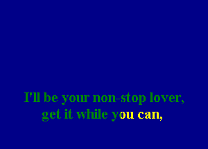 I'll be your non-stop lover,
get it while you can,