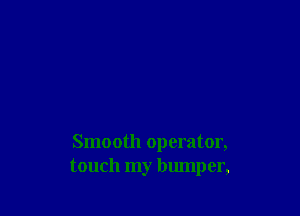 Smooth operator,
touch my bumper,