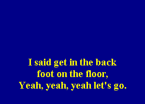 I said get in the back
foot on the floor,
Yeah, yeah, yeah let's go.