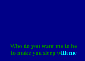 Who do you want me to be
to make you sleep with me