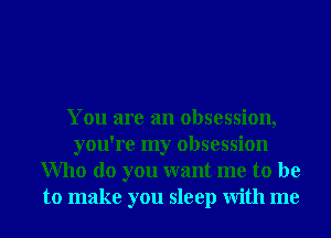 You are an obsession,
you're my obsession
Who do you want me to be
to make you sleep With me