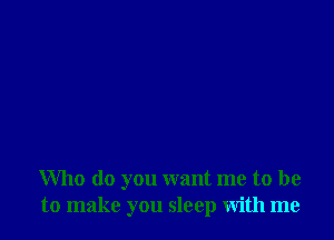 Who do you want me to be
to make you sleep with me