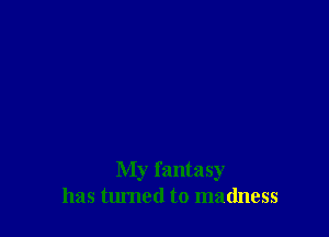 My fantasy
has turned to madness