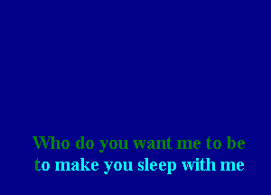 Who do you want me to be
to make you sleep with me