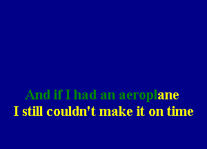 And if I had an aeroplane
I still couldn't make it on time
