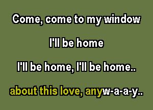 Come, come to my window
I'll be home

I'll be home, I'll be home..

about this love, anyw-a-a-y..