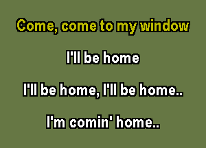 Come, come to my window

I'll be home
I'll be home, I'll be home..

I'm comin' home..