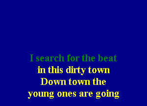 I search for the beat
in this ditty town
Down town the
young ones are going