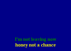 I'm not leaving nonr
honey not a chance