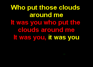 Who put those clouds
around me
It was you who put the
clouds around me

It was you, it was you