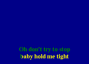 Oh don't try to stop
baby hold me tight