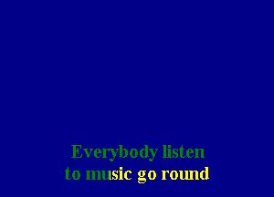 Everybody listen
to music go round