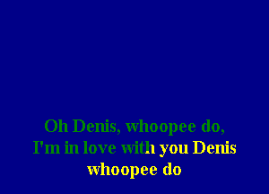 0h Denis, whoopee do,
I'm in love with you Denis
whoopee (lo