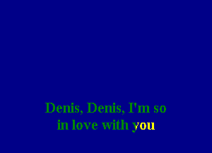 Denis, Denis, I'm so
in love with you