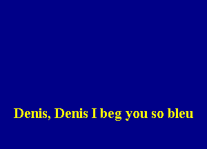 Denis, Denis I beg you so bleu