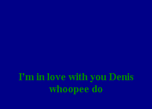 I'm in love with you Denis
whoopee do