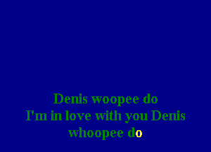 Denis woopee do
I'm in love with you Denis
whoopee (lo
