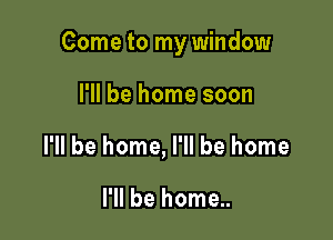 Come to my window

I'll be home soon
I'll be home, I'll be home

I'll be home..
