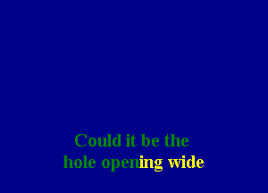 Could it be the
hole opening wide