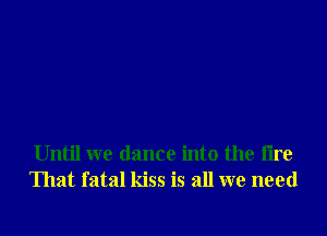 Until we dance into the fire
That fatal kiss is all we need