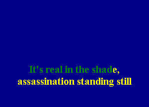 It's real in the shade,
assassination standing still