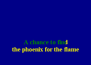 A chance to find
the phoenix for the flame