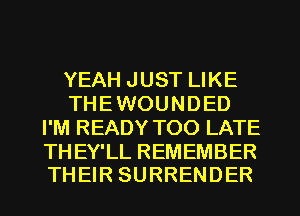 YEAH JUST LIKE
THE WOUNDED
I'M READY TOO LATE

THEY'LL REMEMBER
THEIR SURRENDER