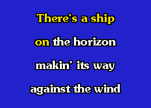 There's a ship

on the horizon
makid its way

against the wind