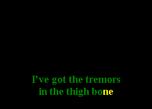 I've got the tremors
in the thigh bone