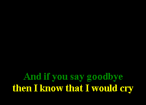 And if you say goodbye
then I know that I would cry