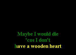 Maybe I would (lie
'cos I don't
have a wooden heart