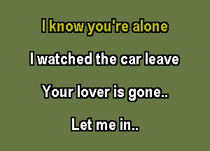 I know you're alone

lwatched the car leave

Your lover is gone..

Let me in..