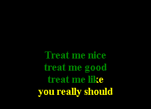 Treat me nice
treat me good
treat me like
you really should