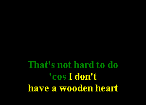 That's not hard to do
'cos I don't
have a wooden heart
