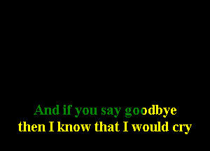 And if you say goodbye
then I know that I would cry