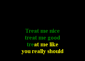 Treat me nice
treat me good
treat me like
you really should