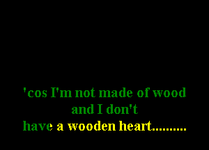 'cos I'm not made of wood
and I don't
have a wooden heart ..........