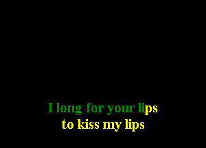 I long for your lips
to kiss my lips