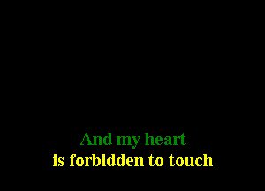 And my heart
is forbidden to touch