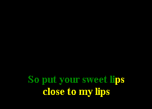 So put your sweet lips
close to my lips