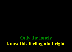 Only the lonely
know this feeling ain't right