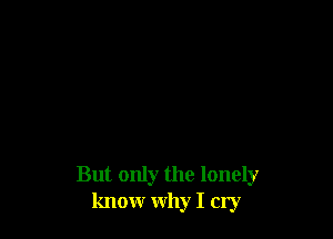 But only the lonely
know why I cry