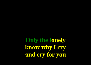 Only the lonely
knowr why I cry
and cry for you