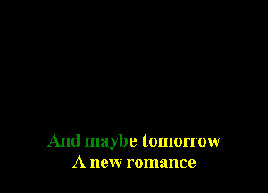 And maybe tomorrow
A new romance