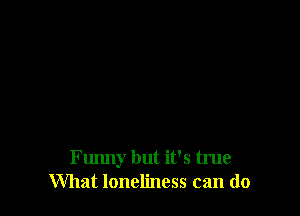 Funny but it's true
What loneliness can do