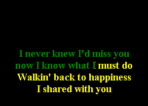 I never knewr I'd miss you
nonr I knowr What I must do

Walkin' back to happiness
I shared With you