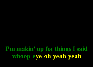 I'm makin' up for things I said
Whoop-eye-oh-yeah-yeah