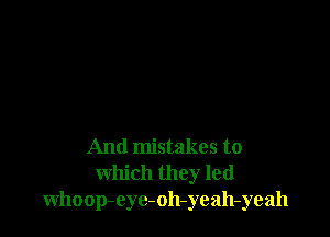 And mistakes to
which they led
whoop-eyc-oh-yeah-yeah