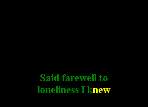 Said farewell to
loneliness I knew