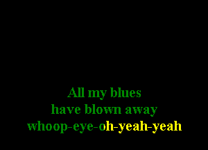 All my blues
have blown away
whoop-eyc-oh-yeah-yeah